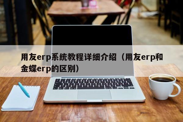 用友erp系统教程详细介绍（用友erp和金蝶erp的区别）