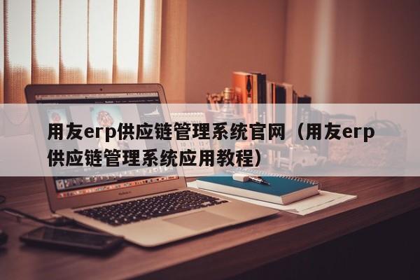 用友erp供应链管理系统官网（用友erp供应链管理系统应用教程）