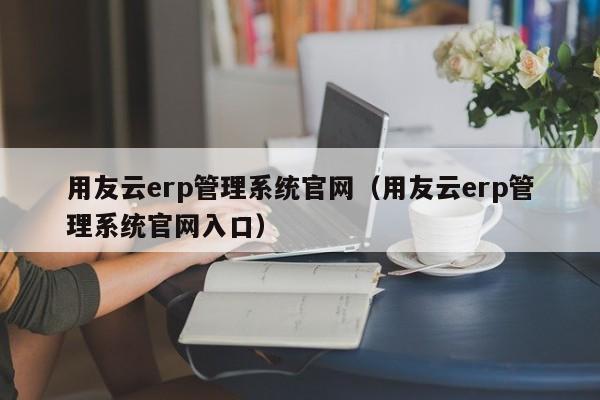 用友云erp管理系统官网（用友云erp管理系统官网入口）