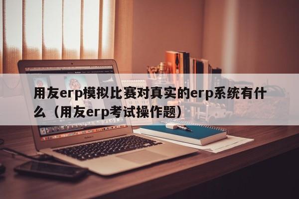 用友erp模拟比赛对真实的erp系统有什么（用友erp考试操作题）