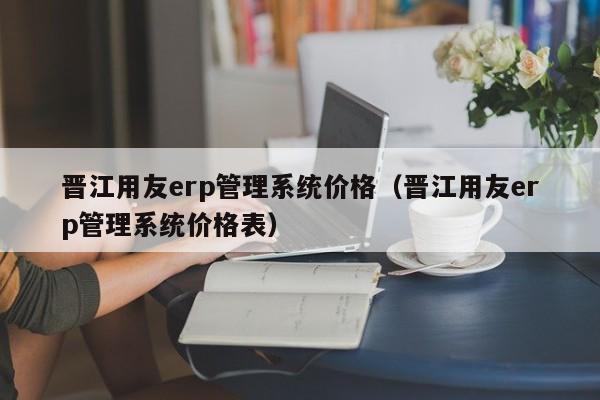 晋江用友erp管理系统价格（晋江用友erp管理系统价格表）