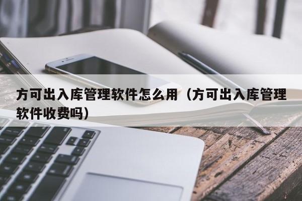 方可出入库管理软件怎么用（方可出入库管理软件收费吗）