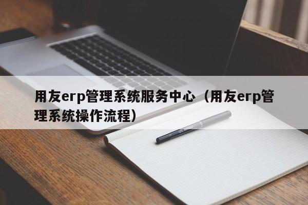 用友erp管理系统服务中心（用友erp管理系统操作流程）