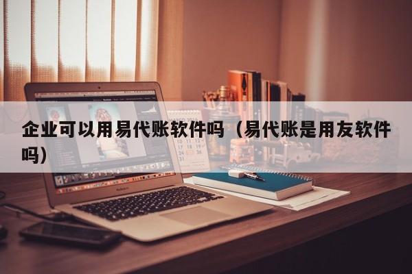 企业可以用易代账软件吗（易代账是用友软件吗）