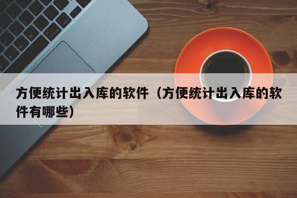 方便统计出入库的软件（方便统计出入库的软件有哪些）