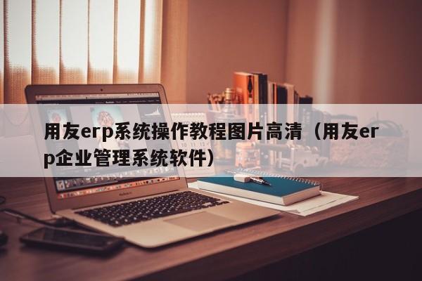 用友erp系统操作教程图片高清（用友erp企业管理系统软件）