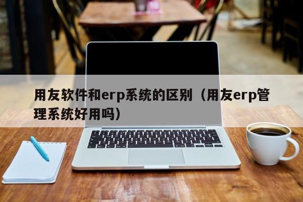 用友软件和erp系统的区别（用友erp管理系统好用吗）