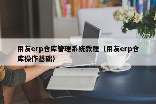 用友erp仓库管理系统教程（用友erp仓库操作基础）