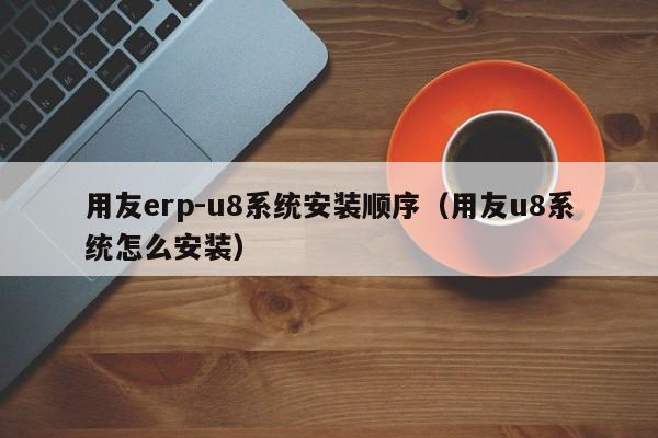 用友erp-u8系统安装顺序（用友u8系统怎么安装）