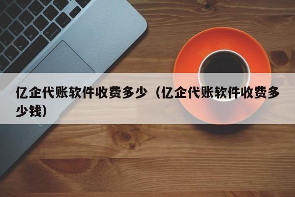 亿企代账软件收费多少（亿企代账软件收费多少钱）