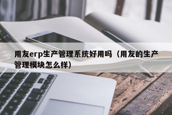 用友erp生产管理系统好用吗（用友的生产管理模块怎么样）