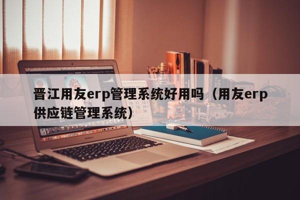 晋江用友erp管理系统好用吗（用友erp供应链管理系统）