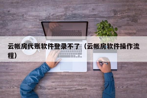 云帐房代账软件登录不了（云帐房软件操作流程）