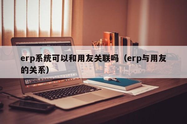 erp系统可以和用友关联吗（erp与用友的关系）