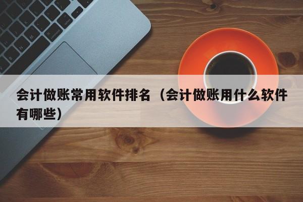 会计做账常用软件排名（会计做账用什么软件有哪些）