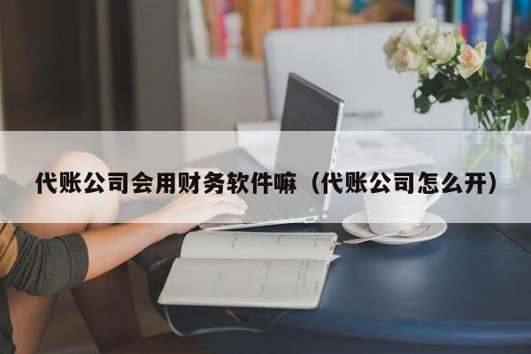 代账公司会用财务软件嘛（代账公司怎么开）