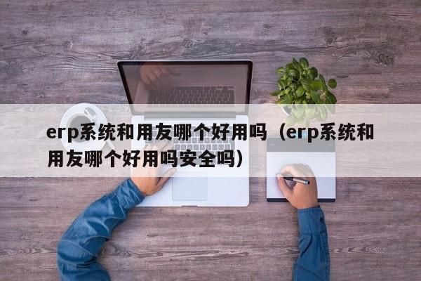 erp系统和用友哪个好用吗（erp系统和用友哪个好用吗安全吗）