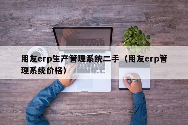 用友erp生产管理系统二手（用友erp管理系统价格）