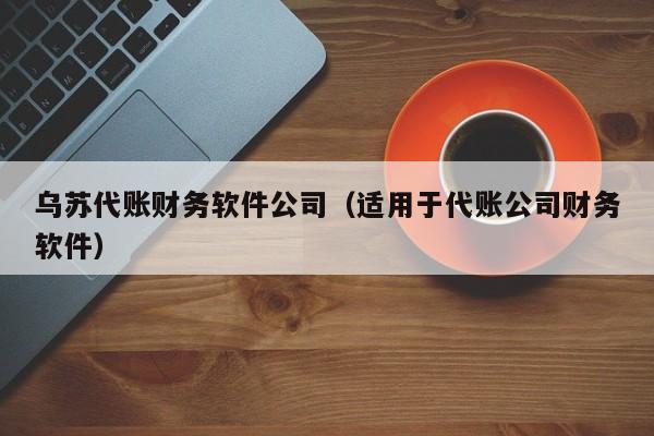 乌苏代账财务软件公司（适用于代账公司财务软件）