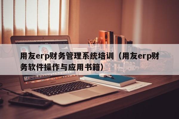 用友erp财务管理系统培训（用友erp财务软件操作与应用书籍）