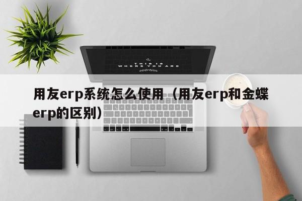 用友erp系统怎么使用（用友erp和金蝶erp的区别）