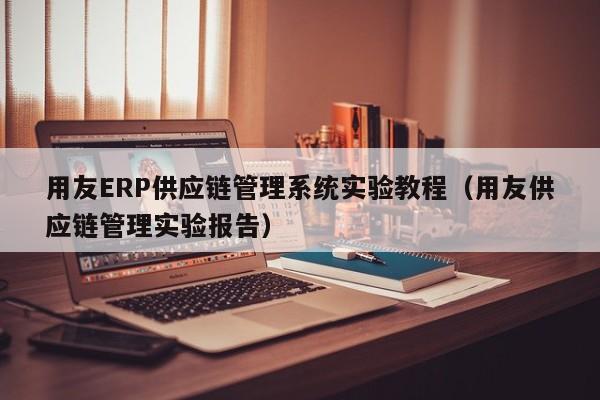 用友ERP供应链管理系统实验教程（用友供应链管理实验报告）