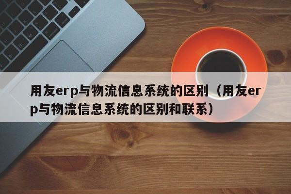 用友erp与物流信息系统的区别（用友erp与物流信息系统的区别和联系）