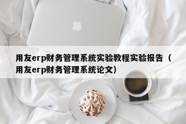 用友erp财务管理系统实验教程实验报告（用友erp财务管理系统论文）