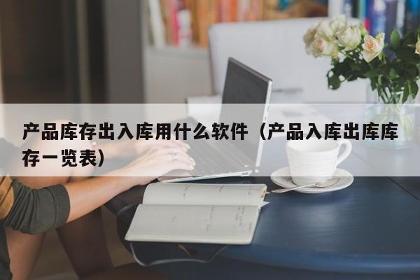 产品库存出入库用什么软件（产品入库出库库存一览表）