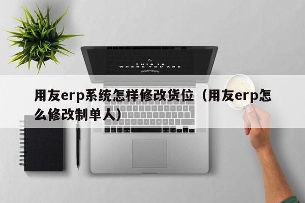 用友erp系统怎样修改货位（用友erp怎么修改制单人）