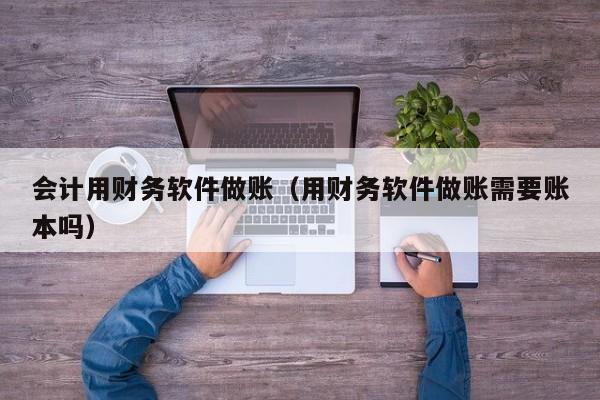 会计用财务软件做账（用财务软件做账需要账本吗）