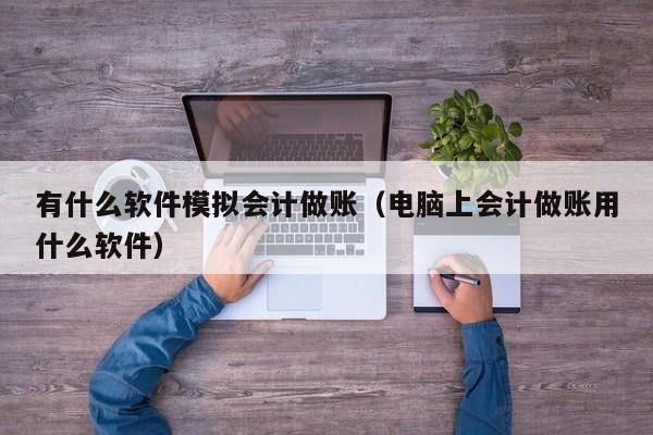 有什么软件模拟会计做账（电脑上会计做账用什么软件）