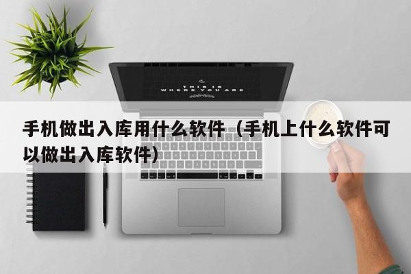 手机做出入库用什么软件（手机上什么软件可以做出入库软件）