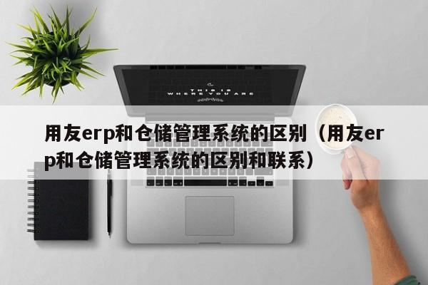 用友erp和仓储管理系统的区别（用友erp和仓储管理系统的区别和联系）