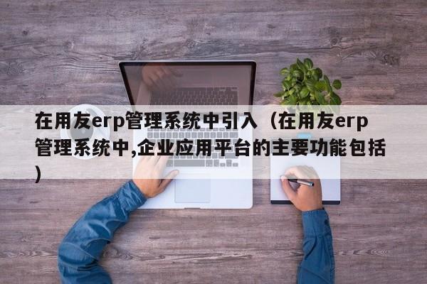 在用友erp管理系统中引入（在用友erp管理系统中,企业应用平台的主要功能包括 ）