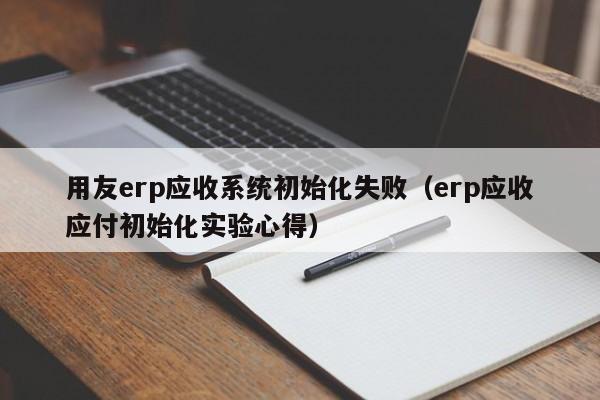 用友erp应收系统初始化失败（erp应收应付初始化实验心得）