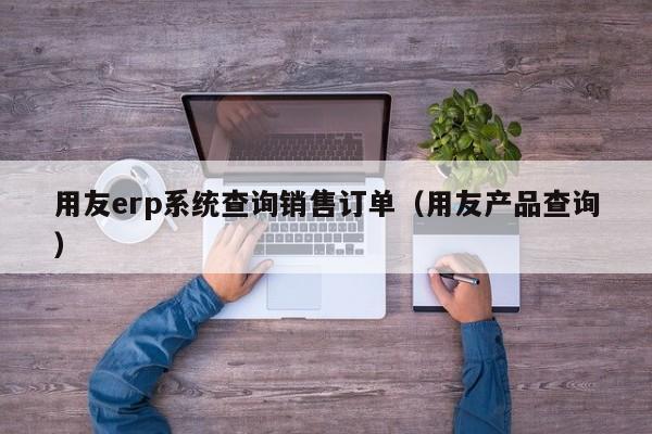 用友erp系统查询销售订单（用友产品查询）