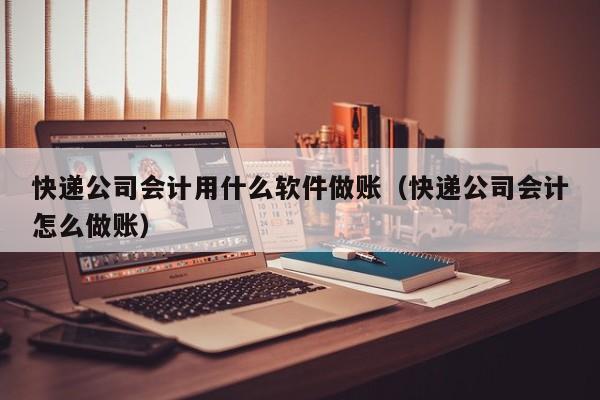 快递公司会计用什么软件做账（快递公司会计怎么做账）