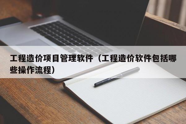 工程造价项目管理软件（工程造价软件包括哪些操作流程）