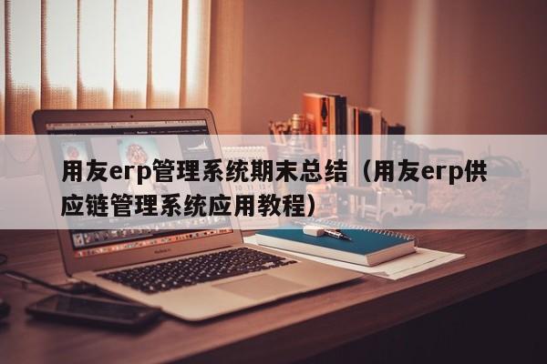 用友erp管理系统期末总结（用友erp供应链管理系统应用教程）