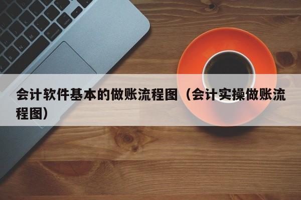 会计软件基本的做账流程图（会计实操做账流程图）