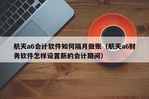 航天a6会计软件如何隔月做账（航天a6财务软件怎样设置新的会计期间）