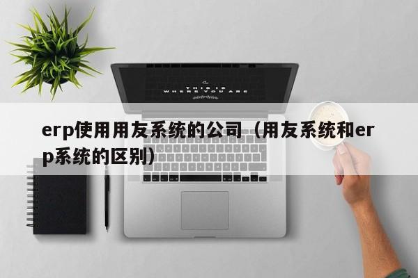 erp使用用友系统的公司（用友系统和erp系统的区别）