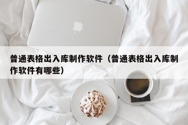 普通表格出入库制作软件（普通表格出入库制作软件有哪些）