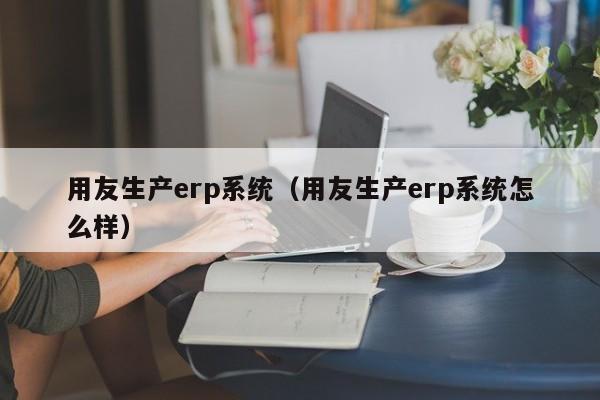 用友生产erp系统（用友生产erp系统怎么样）