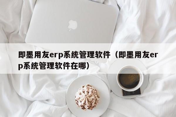 即墨用友erp系统管理软件（即墨用友erp系统管理软件在哪）