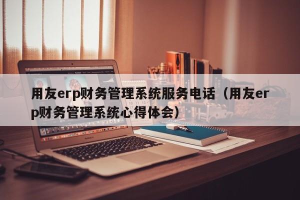 用友erp财务管理系统服务电话（用友erp财务管理系统心得体会）