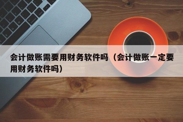 会计做账需要用财务软件吗（会计做账一定要用财务软件吗）