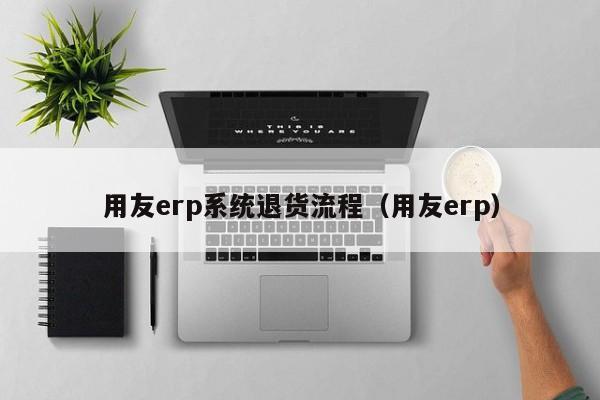 用友erp系统退货流程（用友erp）