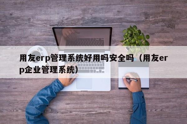 用友erp管理系统好用吗安全吗（用友erp企业管理系统）